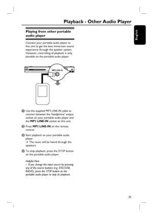 Page 3535
English
Playing from other portable 
audio player
Connect your portable audio player to 
this unit to get the best immersion sound 
experience through the speaker system. 
However, controlling of playback is only 
possible on the portable audio player.
A Use the supplied MP3 LINE-IN cable to 
connect between the ‘headphone’ output 
socket on your portable audio player and 
the MP3 LINE-IN socket on this unit.
B Press MP3 LINE-IN on the remote 
control. 
C Start playback on your portable audio 
player.  
