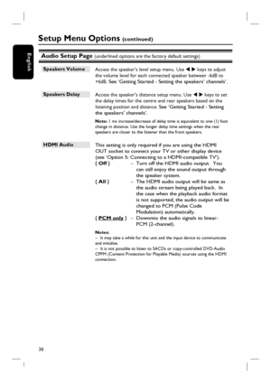 Page 3838
EnglishAudio Setup Page (underlined options are the factory default settings)
Speakers Volume 
 Access the speaker’s level setup menu. Use W X keys to adjust 
the volume level for each connected speaker between -6dB to 
+6dB.
 See ‘Getting Started - Setting the speakers’ channels’.
Speakers Delay 
 Access the speaker’s distance setup menu. Use W X keys to set 
the delay times for the centre and rear speakers based on the 
listening position and distance. 
See ‘Getting Started - Setting 
the speakers’...