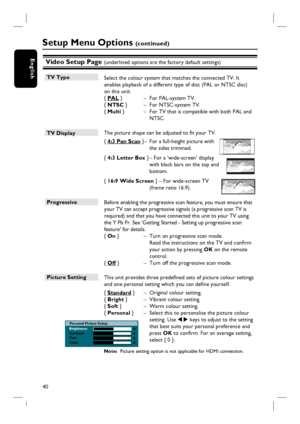 Page 4040
EnglishVideo Setup Page (underlined options are the factory default settings)
TV Type
 Select the colour system that matches the connected TV. It 
enables playback of a different type of disc (PAL or NTSC disc) 
on this unit.
{ PAL }  –  For PAL-system TV.
{ NTSC }   –  For NTSC-system TV.
{ Multi }   –  For TV that is compatible with both PAL and 
NTSC.
TV Display 
 The picture shape can be adjusted to fi t your TV. 
{ 4:3 Pan Scan } –  For a full-height picture with 
the sides trimmed.
{ 4:3 Letter...