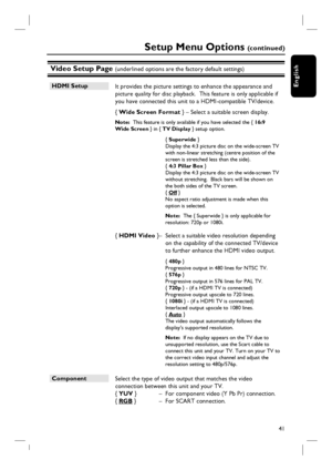 Page 4141
English
Video Setup Page (underlined options are the factory default settings)
Setup Menu Options (c o n t i n u e d )
HDMI Setup
 It provides the picture settings to enhance the appearance and 
picture quality for disc playback.  This feature is only applicable if 
you have connected this unit to a HDMI-compatible TV/device.
  { Wide Screen Format } – Select a suitable screen display. 
Note:  This feature is only available if you have selected the { 16:9 
Wide Screen } in { TV Display } setup...