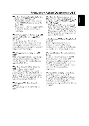 Page 5151
English
Why does it take so long to display the 
contents on my USB device?
–  This could be due to the large numbers 
of fi les (>500 fi les/folders) or size of the 
fi les (>1MB).
–  There could be other non-supported fi les 
in the device that this unit is trying to 
read/display.
What if un-supported devices (e.g. USB 
mouse, keyboards) are plugged into 
this unit?
The device may cause this unit to be 
unstable. Remove the unsupported device 
and unplug the mains cord. Wait for a few 
minutes...