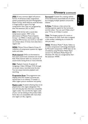 Page 5353
English
Glossary (c o n t i n u e d )
JPEG: A very common digital still picture 
format. A still-picture data compression 
system proposed by the Joint Photographic 
Expert Group, which features small decrease 
in image quality in spite of its high 
compression ratio. Files are recognised by 
their fi le extension ‘JPG or JPEG’.
MP3: A fi le format with a sound data 
compression system. ‘MP3’ is the 
abbreviation of Motion Picture Experts 
Group 1 (or MPEG-1) Audio Layer3. By 
using the MP3 format,...