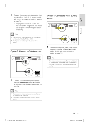Page 13
English
EN     13
Connect
1 Connect the component video cables (not 
supplied) from the  Y P
B PR sockets on this 
unit to the component video input sockets 
on your TV.
If a progressive scan TV is used, you 
may turn on the progressive scan mode 
(see chapter ‘Turn on Progressive Scan’ 
for details).
   Tips
The component video input socket on your T V may 
be labelled as Y Pb/Cb Pr/Cr or YUV. 
This type of connec tions provide good pic ture 
quality.•
•
Option 3: Connect to S-Video socket 
S-VIDEO IN...