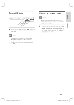 Page 17
English
EN     17
Connect
Connect USB device
1 Connect the USB device to  USB socket on 
this unit.
 Note
This DVD Home Theatre unit can only play/view 
MP3, WMA , DivX (Ultra) or JPEG  ﬁ les that are 
stored on such devices.
To listen to the audio output from this connec tion, 
press  USB.•
•
Connect to power outlet
 Note
Before connec t to power outlet, ensure that the 
voltage selec tor (at the rear of this unit) is set to the 
local power line voltage. •
1 Connect the power cord from the DVD 
Home...