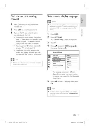 Page 19
English
EN     19
Get started
Find the correct viewing 
channel
1 
Press  2 to turn on the DVD Home 
Theatre unit.
2 Press  DISC to switch to disc mode
3 Turn on the TV and switch it to the 
correct video-in channel.  
You may go to the lowest channel on 
your TV, then press the Channel Down 
button on your TVs remote control 
until you see the Video In channel.
You may press  ° button repeatedly 
on your TVs remote control.
Usually this channel is between the 
lowest and highest channels and may 
be...