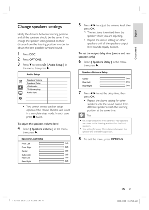 Page 21
English
EN     21
Get started
Change speakers settings
Ideally the distance between listening position 
and all the speakers should be the same. If not, 
change the speaker settings based on their 
distance from the listening position in order to 
obtain the best possible surround sound.
1 Press  DISC.
2 Press  OPTIONS .
3 Press V to select  [ Audio Setup ]  in 
the menu, then press  B.
Audio Setup
Speakers Volume
Speakers Delay
HDMI Audio
CD Upsampling
Audio Sync
You cannot access speaker setup...