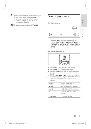 Page 23
English
EN     23
Get started
9 Select the correct device that connected 
to this audio input, then press  OK.
Repeat steps 8~9 to map other 
connected devices.
10  To exit the menu, press  OPTIONS.
•
Select a play source
On the main unit
1 Press 
SOURCE  button repeatedly to 
select:  DISC >  FM   > AM/MW >  AUX1  >  
AUX2 >  DI (DIGITAL IN)  >  MP3 LINK  >
 
DISC  ...
On the remote control
Press  DISC to switch to DISC mode.
Press  USB to switch to USB mode.
Press  RADIO  to switch to FM or AM/MW...
