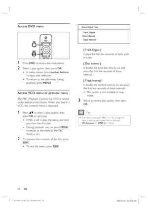 Page 26
26      EN
Access DVD menu
1 Press  DISC to access disc main menu.
2 Select a play option, then press  OK.
In some menus, press  number buttons 
to input your selection.
To return to the title menu during 
playback, press  MENU.
Access VCD menu or preview menu
The PBC (Playback Control) for VCD is turned 
on by default in the factory. When you load in a 
VCD, the contents menu is displayed. 
1 Press vV to select a play option, then 
press  OK to start play.
If PBC is off, it skips the menu and start...