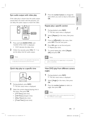 Page 27
English
EN     27
Play
Sync audio output with video play
If the video play is slower than the audio output 
(sound does not match with the pictures), you 
can delay the audio output to match the video.
1 Press and hold  AUDIO SYNC  until 
‘AUDIO SYNC XXX’ is displayed.
‘XXX’ denotes the delay time.
2 Within  ﬁ ve seconds, press  VOL +- to 
set the delay time for audio output.
 Note
If the volume control is not used within  ﬁ ve seconds, 
it resumes nor mal volume control func tion. •
Quick skip play to...
