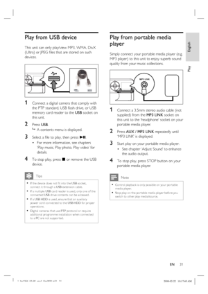 Page 31
English
EN     31
Play
Play from USB device 
This unit can only play/view MP3, WMA, DivX 
(Ultra) or JPEG  ﬁ les that are stored on such 
devices.
1 Connect a digital camera that comply with 
the PTP standard, USB  ﬂ ash drive, or USB 
memory card reader to the  USB socket on 
this unit. 
2 Press  USB.
   A contents menu is displayed.
3 Select a  ﬁ le to play, then press  u. 
For more information, see chapters 
‘Play music, Play photo, Play video’ for 
details.
4 To stop play, press  x  or remove the...