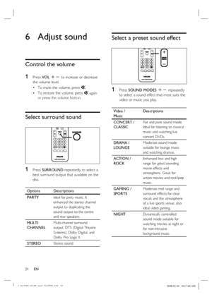 Page 34
34      EN
6 Adjust sound
Control the volume
1 
Press  VOL +-  to increase or decrease 
the volume level.
To mute the volume, press  H.
To restore the volume, press  H again 
or press the volume button.
Select surround sound
1 Press  SURROUND  repeatedly to select a 
best surround output that available on the 
disc.
Options Descriptions
PARTY
Ideal for party music. It 
enhanced the stereo channel 
output by duplicating the 
sound output to the centre 
and rear speakers.
MULTI
CHANNELMulti-channel...