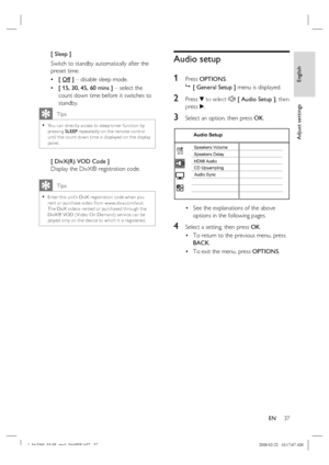 Page 37
English
EN     37
Adjust settings
[ Sleep ]
Switch to standby automatically after the 
preset time.
[ Off ]  – disable sleep mode.
[ 15, 30, 45, 60 mins ]  – select the 
count down time before it switches to 
standby.
    Tips
You can direc tly access to sleep timer func tion by 
pressing  SLEEP repeatedly on the remote control 
until the count down time is displayed on the display 
panel. •
[ DivX(R) VOD Code ]
Display the DivX® registration code.
    Tips
Enter this unit’s DivX registr ation code when...