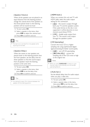 Page 38
38      EN
[ Speakers Volume ]
When all the speakers are not placed in an 
equal distance from the listening position, 
change the volume level of the speakers so 
that those placed closer to the listening 
position will not sound too loud.
To star t, press OK.
Select a speaker in the menu, then 
press 
b B to adjust the volume level.
Press 
OK to con ﬁ rm and exit.
1.
2.
3.
   
Tips
The test tone is emit ted from the speaker while 
adjusting volume level.•
[ Speakers Delay ]
When the centre or rear...