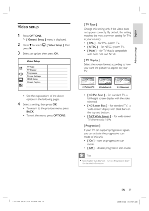 Page 39
English
EN     39
Adjust settings
Video setup
1 
Press  OPTIONS .
   [ General Setup ]  menu is displayed.
2 Press V to select   [ Video Setup ] , then 
p ress  B.
3 Select an option, then press  OK.
Video Setup
HDMI Setup
Closed Caption TV Display TV Type
Picture Settings Progressive
See the explanations of the above 
options in the following pages.
4 Select a setting, then press  OK.
To return to the previous menu, press 
BACK .
To exit the menu, press  OPTIONS.
•
•
• [ TV Type ]
Change this setting...