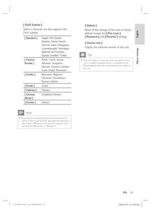 Page 43
English
EN     43
Adjust settings
[ DivX Subtitle ] 
Select a character set that supports the 
DivX subtitle.  
[ Standard ] English, Irish, Danish, 
Estonian, Finnish, French, 
German, Italian, Portuguese, 
Luxembourgish, Norwegian 
(Bokmål and Nynorsk), 
Spanish, Swedish, Turkish
[ Central 
Europe ] Polish, Czech, Slovak, 
Albanian, Hungarian, 
Slovene, Croatian, Serbian 
(Latin script), Romanian 
[ Cyrillic ]  Belarusian, Bulgarian, 
Ukrainian, Macedonian, 
Russian, Serbian 
[ Greek ] Greek
[ Hebrew...