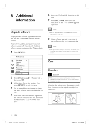 Page 44
44      EN
8 Additional 
information
Upgrade software
Philips provides software upgrades to ensure 
that this unit is compatible with the newest 
formats.  
To check the updates, compare the current 
software version of  this unit with the latest 
software version available at the Philips website.
1 Press  OPTIONS .
Preferences
Parental
PBC Disc Menu
Password
DivX Subtitle
Version Info Default MP3/JPEG Nav
2 Select [ Preferences ]  > [ Version Info ] , 
then press  OK.
3 Write down the version number,...