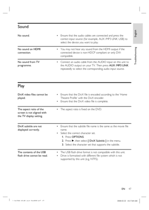 Page 47
English
EN     47
Tr o u b l e s h o o t i n g
Sound
No sound. Ensure that the audio cables are connected and press the 
correct input source (for example, AUX /MP3 LINK, USB) to 
select the device you want to play.
•
No sound on HDMI 
connection. You may not hear any sound from the HDMI output if the 
connected device is non-HDCP compliant or only DVI-
compatible.
•
No sound from TV 
programme. Connect an audio cable from the AUDIO input on this unit to 
the AUDIO output on your TV. Then press 
AUX...