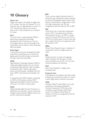 Page 48
48      EN
10 Glossary
Aspect ratio
Aspect ratio refers to the length to height ratio 
of TV screens. The ratio of a standard TV is 4:3, 
while the ratio of a high-de ﬁ nition or wide TV is 
16:9. The letter box allows you to enjoy a 
picture with a wider perspective on a standard 
4:3 screen.
DivX
The DivX code is a patent-pending, MPEG-4 
based video compression technology, 
developed by DivX Networks, Inc., that can 
shrink digital video to sizes small enough to be 
transported over the internet,...