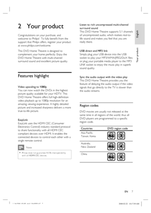 Page 7
English
EN     7
Yo u r  p r o d u c t
2 Your product
Congratulations on your purchase, and 
welcome to Philips!  To fully bene ﬁ t from the 
support that Philips offers, register your product 
at www.philips.com/welcome.
This DVD Home Theatre is designed to 
complement your home perfectly. Enjoy the 
DVD Home Theatre with multi-channel 
surround sound and excellent picture quality.  
Features highlight 
Video upscaling to 1080p
You can now watch the DVDs in the highest 
picture quality available for...