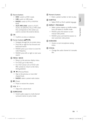 Page 9
English
EN     9
Yo u r  p r o d u c t
k Source buttons
DISC : switch to DISC mode.
USB : switch to USB mode.
RADIO : switch to FM or AM/MW 
band.
AUX /MP3 LINK : switch to AUX1, 
AUX2, DI (DIGITAL IN) or MP3 LINK 
that corresponds to the socket you 
used to connect the external device. 
l OK
Conﬁ rm an entry or selection.
m  Cursor buttons ( vV b  B)
Navigate through the on-screen menu.
Press left or right for fast forward and 
backward search.
RADIO
: press up or down to tune the 
radio frequency....