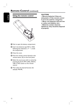 Page 1212
English
Remote Control (c o n t i n u e d )
Using the remote control
A Push to open the battery compartment.
B Insert two batteries type R03 or AAA,
following the indications (+-) inside
the compartment.
C Close the cover.
D  Point the remote control directly at the 
remote sensor (iR) on the front panel.
E Select the source you wish to control by 
pressing the AUX (MP3 LINK), RADIO, 
USB or DISC button on the remote 
control.
F Then select the desired function (for 
example í, ë). CAUTION!
–  Remove...
