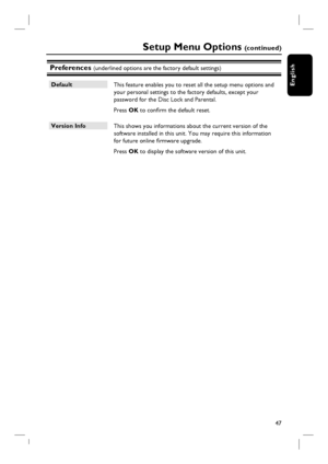 Page 4747
English
Preferences (underlined options are the factory default settings)
Default
 This feature enables you to reset all the setup menu options and 
your personal settings to the factory defaults, except your 
password for the Disc Lock and Parental.  
 Press OK to confi rm the default reset.
Version Info
 This shows you informations about the current version of the 
software installed in this unit. You may require this information 
for future online fi rmware upgrade.
 Press OK to display the...