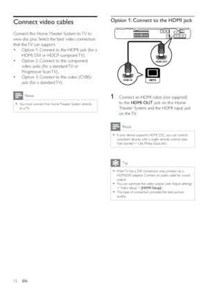 Page 1112
Option 1: Connect to the HDMI jack
   
 
 
 
 
 
1  Connect an HDMI cable (not supplied) 
to the  HDMI OUT 
 jack on this Home 
Theater System and the HDMI input jack 
on the TV.
  Note
 
If your device suppor ts HDMI CEC, you can control   •
compliant devices with a single remote control. (see 
‘Get star ted’ > ‘Use Philips EasyLink’).
  Tip
 
If the TV has a DVI connection only, connect via a   •
HDMI/DVI adaptor. Connect an audio cable for sound 
output.
   
You can optimize the video output. (see...