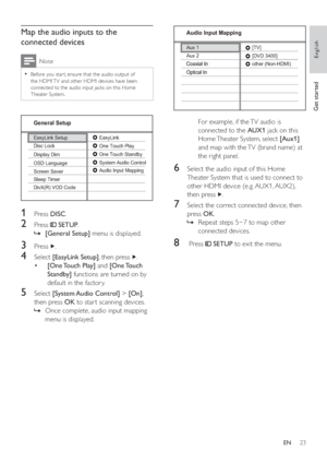 Page 2223
   
  
 
 
For example, if the TV audio is 
connected to the  AUX1 
 jack on this 
Home Theater System, select  [Aux1] 
 
and map with the TV (brand name) at 
the right panel.
   
 
 
 
 
6  Select the audio input of this Home 
Theater System that is used to connect to 
other HDMI device (e.g. AUX1, AUX2), 
then press  
  . 
 
 
 
 
7  Select the correct connected device, then 
press  OK 
.
   
 
 
Repeat steps 5~7 to map other    »
connected devices.
   
 
 
 
 
8   Press   
 
 SETUP 
 to exit the...