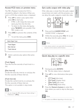 Page 2627
Sync audio output with video play
   
If the video play is slower than the audio output 
(sound does not match with the pictures), you 
can delay the audio output to match the video.
   
  
 
 
 
 
1  Press and hold  AUDIO SYNC 
 until 
‘AUDIO SYNC’ is displayed.
   
 
 
2  Within  ve seconds, press  VOL +/- 
 to set 
the delay time for audio output.
  Note
 
If the volume control is not used within  ve seconds, it   •
resumes normal volume control function. 
 
 
 
 
 
Quick skip play to a speci c...