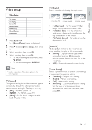Page 4041
[TV Display] 
   
Selects one of the following display formats:
 
 
 
 
 
 
 
  • [4:3 Pan Scan] 
 – For 4:3 screen TV: full-
height display with the trimmed sides.
   
 
 
  • [4:3 Letter Box] 
 – For 4:3 screen TV: 
wide-screen display with black bars on the 
top and bottom of the screen.
   
 
 
  • [16:9 Wide  Screen] 
 – For wide-screen TV: 
display ratio 16:9.
   
 
 
  
 
 
 
 
 
[Screen Fit] 
   
Fits the picture format to the TV screen to 
enjoy watching disc play in full screen mode....