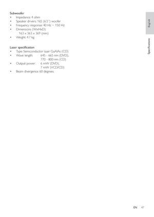 Page 4647
   
 
 
 
Subwoofer 
   
 
 
Impedance: 4 ohm • 
   
 
 
Speaker drivers: 165 (6.5”) woofer • 
   
 
 
Frequency response: 40 Hz ~ 150 Hz • 
   
 
 
Dimensions (WxHxD):  • 
   163 x 363 x 369 (mm)
   
 
 
Weight: 4.7 kg • 
 
 
 
 
  
 
 
 
 
 
Laser speci cation 
   
 
 
Type: Semiconductor laser GaAIAs (CD) • 
   
 
 
Wave length:   645 - 665 nm (DVD),  • 
  770 - 800 nm (CD)
   
 
 
Output power :   6 mW (DVD),  • 
  7 mW (VCD/CD)
   
 
 
Beam divergence: 60 degrees. • 
 
 
 
 
  
Speci cations...