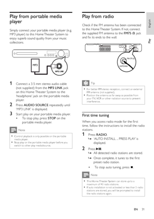 Page 3131
Play from radio
   
Check if the FM antenna has been connected 
to this Home Theater System. If not, connect 
the supplied FM antenna to the  FM75  
 
 
 jack 
and ﬁ x its ends to the wall.
 
 
 
 
 
Tip
 
For bet ter FM stereo reception, connec t an ex ternal   •FM antenna (not supplied).
   
Position the antenna as far away as possible from   •your T V, VCR or other r adiation source to prevent 
interference.
   
 
 
 
First time tuning
 
 
When you access radio mode for the ﬁ rst 
time, follow the...