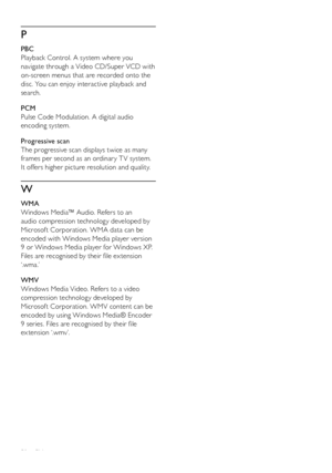 Page 5050
P
   
 
PBC
   
Playback Control. A system where you 
navigate through a Video CD/Super VCD with 
on-screen menus that are recorded onto the 
disc. You can enjoy interactive playback and 
search.
   
 
PCM
   
Pulse Code Modulation. A digital audio 
encoding system.
   
 
Progressive scan
   
The progressive scan displays twice as many 
frames per second as an ordinar y T V system. 
It offers higher picture resolution and quality. 
   
W
 
 
 
WMA
   
Windows Media™ Audio. Refers to an 
audio...