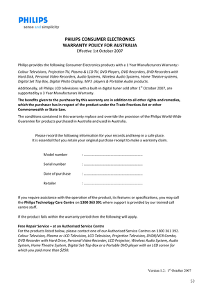 Page 5253
                   Version 1.2:  1st October 2007 
 
PHILIPS CONSUMER ELECTRONICS 
WARRANTY POLICY FOR AUSTRALIA 
Eﬀecve 1st October 2007 
 
Philips provides the following Consumer Electronics products with a 1 Year Manufacturers Warranty:- 
Colour Televisions, Projecon TV, Plasma & LCD TV, DVD Players, DVD Recorders, DVD Recorders with 
Hard Disk, Personal Video Recorders, Audio Systems, Wireless Audio Systems, Home Theatre systems, 
Digital Set Top Box, Digital Photo Display, MP3  players &...