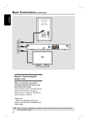 Page 1818
English
Step 6:  Connecting the 
power cord
After everything is connected 
properly, plug the AC power cord 
into the power outlet.
The Eco Power LED on the DVD system 
and the AV subwoofer will light up. 
Never make or change any connections 
with the power turned on.
Helpful Hint:
–  Refer to the type plate at the rear or 
bottom of the product for identifi cation and 
supply ratings.
~MAINS
HDMI OUTRL
Basic Connections (continued)
TIPS: Before making or changing any connections, make sure that all...