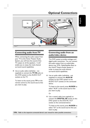 Page 1919
English
Optional Connections
Connecting audio from TV 
When connecting the audio output from 
your TV to this Home Theater Audio 
System, you will have the sound of the 
TV output on all the speakers.  It will 
enable you to enjoy the multi-channel 
surround sound capabilities.
z  Use an audio cable (red/white - not 
supplied) to connect the TV IN jacks on 
this DVD system to the AUDIO OUT 
sockets on the TV.
To listen to the sound, press TV on the 
remote control as the sound source that 
you want to...