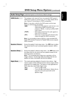 Page 3737
English
Audio Setup Page (underlined options are the factory default settings)
HDMI Audio  This setting is only required if you are using the DVD system’s 
HDMI OUT socket to connect your TV or other display device 
(see ‘Option4: Connecting to a HDMI-compatible).
 Note:  It may take a while for the DVD system and the input 
device to communicate and initialise.
{ Off }  –  Select this if the playback audio format is not 
supported by HDMI connection (e.g. 
projector, SACD).  It will turn off the HDMI...