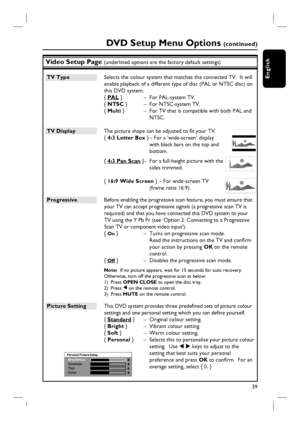 Page 3939
English
Video Setup Page (underlined options are the factory default settings)
TV Type  Selects the colour system that matches the connected TV.  It will 
enable playback of a different type of disc (PAL or NTSC disc) on 
this DVD system.
{ PAL }  –  For PAL-system TV.
{ NTSC }  –  For NTSC-system TV.
{ Multi }  –  For TV that is compatible with both PAL and 
NTSC.
TV Display  The picture shape can be adjusted to fi t your TV. 
{ 4:3 Letter Box } – For a ‘wide-screen’ display 
with black bars on the...