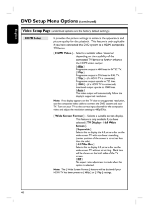 Page 4040
EnglishVideo Setup Page (underlined options are the factory default settings)
DVD Setup Menu Options (continued)
HDMI Setup   It provides the picture settings to enhance the appearance and 
picture quality for disc playback.  This feature is only applicable 
if you have connected this DVD system to a HDMI-compatible 
TV/device.
{ HDMI Video }–  Selects a suitable video resolution 
depending on the capability of the 
connected TV/device to further enhance 
the HDMI video output.
{ 480p }
Progressive...