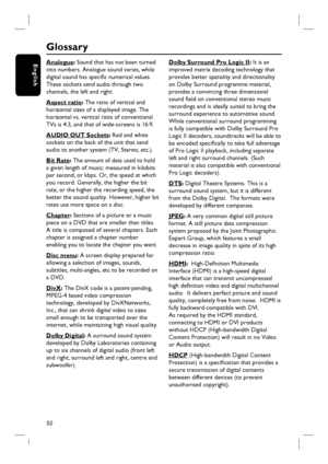 Page 5050
English
Glossary
Analogue: Sound that has not been turned 
into numbers. Analogue sound varies, while 
digital sound has specifi c numerical values. 
These sockets send audio through two 
channels, the left and right.
Aspect ratio: The ratio of vertical and 
horizontal sizes of a displayed image. The 
horizontal vs. vertical ratio of conventional 
TVs is 4:3, and that of wide-screens is 16:9.
AUDIO OUT Sockets: Red and white 
sockets on the back of the unit that send 
audio to another system (TV,...