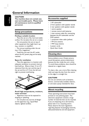 Page 8
8
English
General Information
CAUTION!
The machine does not contain any 
user-serviceable parts.  Please leave 
all maintenance work to qualifi ed 
personnel.
Setup precautions
Finding a suitable location –  Place the set on a fl at, hard and stable 
surface. Do not place the set on a carpet.
–  Do not position the set on top of 
other equipment that might heat it up 
(e.g., receiver or amplifi er).
–  Do not put anything under the set 
(e.g., CDs, magazines).
–  Install this unit near the AC outlet...