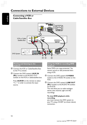 Page 1414
3139 115 2xxx1
English
Viewing and listening to the
playback
1Connect the VCR or Cable/Satellite Box
to the TV as shown.
2Connect the DVD system’s AUX IN
(R/L) sockets to the AUDIO OUT
sockets on the VCR or cable/satellite box.
Press AUX/DI on the remote to select
“AUX” in order to activate the input
source.
Connections to External Devices
Connecting a VCR or
Cable/Satellite Box
L
RPb PrY
24
1
~ AC MAINS
3
VIDEO
AUDIOOUT INTV
VCR or Cable/
Satellite Box
Using the VCR for recording DVD
playback
Some...