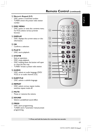 Page 17English
17
3139 115 2xxx1
Remote Control (continued)
* = Press and hold the button for more than two seconds.
@Numeric Keypad (0-9)
–DISC: enters a track/title number.
–TUNER: enters the preset radio station
number.
#DISC MENU
–DISC: enters or exits disc contents menu.
For VCD, selects various preview
function.
$DISPLAY
–DISC: displays the current status or disc
information.
%OK
–Confirms a selection.
^PLAYÉ
–DISC: starts playback.
&STOPÇ
–Exits an operation.
–DISC: stops playback.
–DISC: holding down...