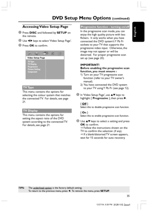 Page 35English
35
3139 115 2xxx1
DVD Setup Menu Options (continued)
TIPS:The underlined option is the factory default setting.
To return to the previous menu, press 1.  To remove the menu, press SETUP.
Accessing Video Setup Page
1
Press DISC and followed by SETUP on
the remote.
2Use 1 2 keys to select ‘Video Setup Page’.
3Press OK to confirm.
Video Setup Page
TV Type
TV Display
Progressive
Picture Setting
Component
TV Type
This menu contains the options for
selecting the colour system that matches
the connected...