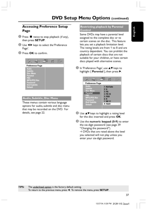 Page 37English
37
3139 115 2xxx1
DVD Setup Menu Options (continued)
TIPS:The underlined option is the factory default setting.
To return to the previous menu, press 1.  To remove the menu, press SETUP.
Accessing Preference Setup
Page
1
Press Ç twice to stop playback (if any),
then press SETUP.
2Use 1 2 keys to select the ‘Preference
Page’.
3Press OK to confirm.
Preference Page
Audio
Subtitle
Disc Menu
Parental
PBC
MP3/JPEG Nav
Password
DivX Subtitle
Default
Audio, Subtitle, Disc Menu
These menus contain various...