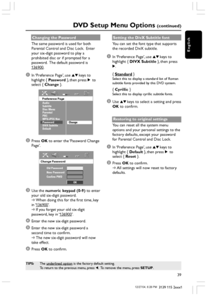 Page 39English
39
3139 115 2xxx1
DVD Setup Menu Options (continued)
TIPS:The underlined option is the factory default setting.
To return to the previous menu, press 1.  To remove the menu, press SETUP.
Changing the Password
The same password is used for both
Parental Control and Disc Lock.  Enter
your six-digit password to play a
prohibited disc or if prompted for a
password.  The default password is
136900.
1In ‘Preference Page’, use 34 keys to
highlight { Password }, then press 2 to
select { Change }....