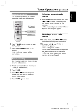 Page 41English
41
3139 115 2xxx1
Automatic presetting
Use automatic presetting to store or
reinstall all the preset radio stations.
1FM / MW
START..2
1Press TUNER on the remote to select
“FM” or “MW”.
2Press and hold PROG until START ...
appears.
➜All the former presets will be
overwritten.
Manual presetting
Use manual presetting to store only your
favourite radio stations.
1Tune to your desired radio station (see
“Tuning to radio stations”).
2Press PROG.
3Press S / T to select a preset
number that you want to...