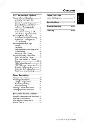 Page 7English
7
3139 115 2xxx1
Contents
DVD Setup Menu Options
Accessing General Setup Page ............... 31
Locking / Unlocking the disc
for viewing ............................................. 31
Dimming system’s display panel ........ 31
Programming disc tracks (not
for Picture CD / MP3/SACD) ............. 32
OSD language ....................................... 32
Screen Saver – turning on / off ........... 33
DivX(R) VOD registration code ....... 33
Accessing Audio Setup Page ................... 34...