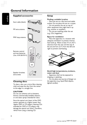 Page 88
3139 115 2xxx1
EnglishSupplied accessories
Scart cable (black)
FM wire antenna
MW loop antenna
Remote control
and two batteries
(12nc: 3139 258 70111)
Speaker brackets
and screws
Cleaning discs
To clean a disc, use a micro fibre cleaning
cloth and wipe the disc from the center
to the edge in a straight line.
CAUTION!
Do not use solvents such as benzene,
thinner, commercially available cleaners,
or anti-static sprays intended for discs.
Since the optical unit (laser) of the DVD
system operates at a...