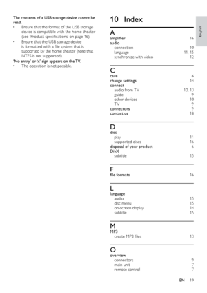 Page 1919
English
10 Index
Aamplifier   16
audio  
connection  10
language  11, 15
synchronize with video  12
Ccare 6
change settings   14
connect  
audio from T V  10, 13
guide 9
other devices  10
T V 9
connectors   9
contact us 18
Ddisc  
p l a y  11
suppor ted discs   16
disposal of your product  6
Di vX  
subtitle   15
Ffile formats 16
Llanguage 
audio  15
disc menu  15
on-screen display  14
subtitle   15
MMP3 
create MP3 files  13
Ooverview 
connectors  9
main unit  7
remote control  7
The contents of a...